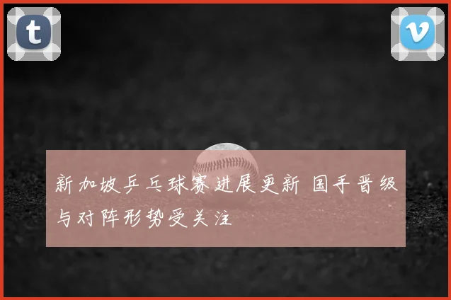 新加坡乒乓球赛进展更新 国手晋级与对阵形势受关注