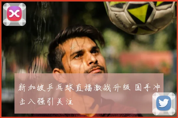 新加坡乒乓球直播激战升级 国手冲击八强引关注