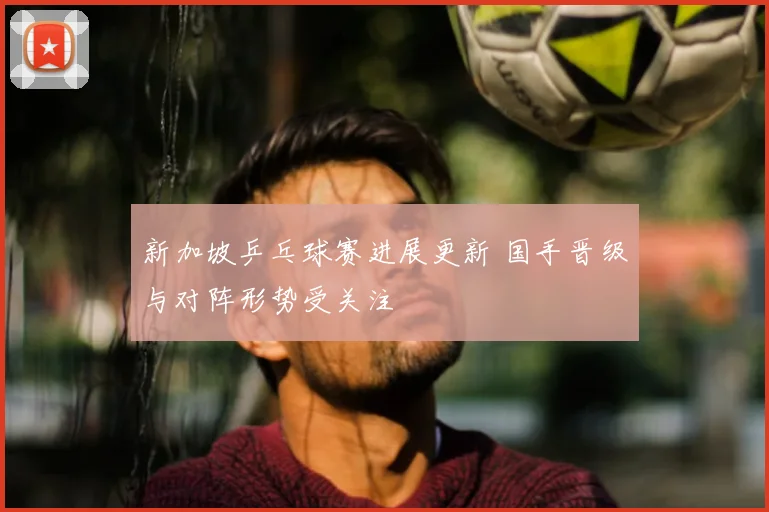 新加坡乒乓球赛进展更新 国手晋级与对阵形势受关注