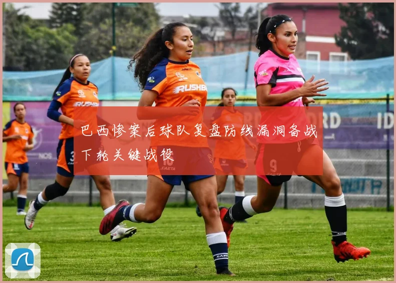 巴西惨案后球队复盘防线漏洞备战下轮关键战役