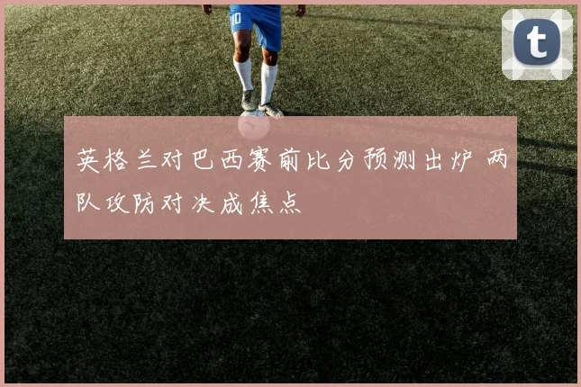 英格兰对巴西赛前比分预测出炉 两队攻防对决成焦点
