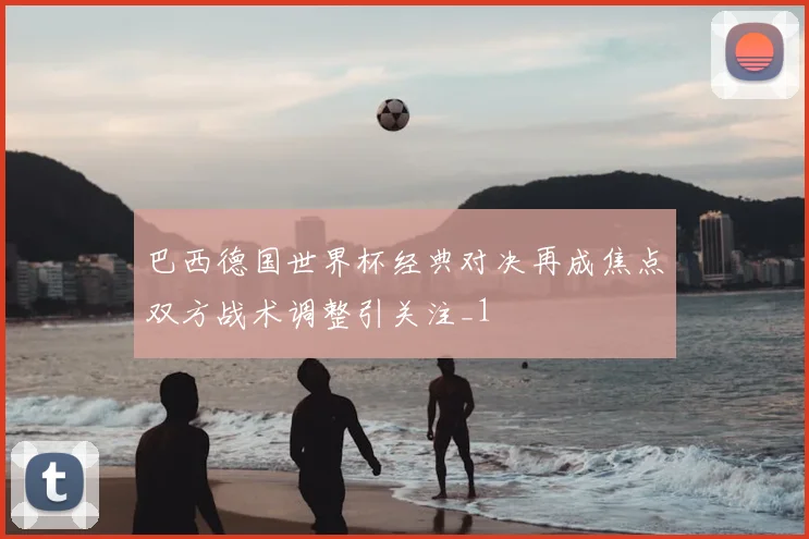 巴西德国世界杯经典对决再成焦点双方战术调整引关注_1
