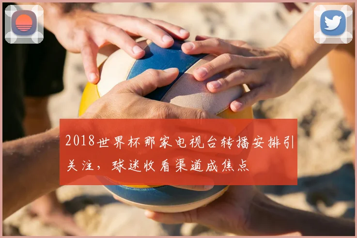 2018世界杯那家电视台转播安排引关注，球迷收看渠道成焦点