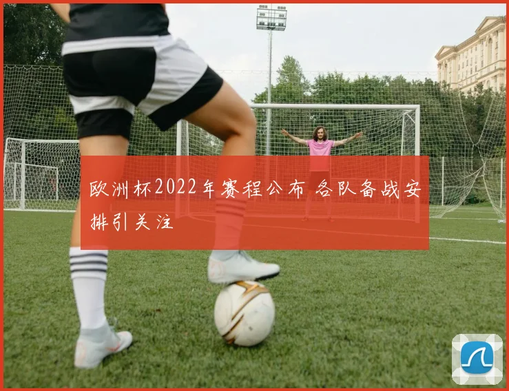 欧洲杯2022年赛程公布 各队备战安排引关注