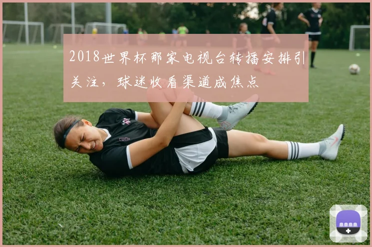2018世界杯那家电视台转播安排引关注，球迷收看渠道成焦点